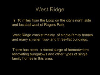 Is 10 miles from the Loop on the city's north side
and located west of Rogers Park.

West Ridge consist mainly of single-family homes
and many smaller two- and three-flat buildings.

There has been a recent surge of homeowners
renovating bungalows and other types of single
family homes in this area.
 