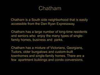 Chatham is a South side neighborhood that is easily
accessible from the Dan Ryan Expressway.

Chatham has a large number of long-time residents
and seniors who enjoy the many types of single-
family homes, business and parks.

Chatham has a mixture of Victorians, Georgians,
Tudors, older bungalows and custom-built
townhomes and single-family homes. There are a
few apartment buildings and condo conversions.
 