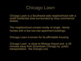 Chicago Lawn is a Southwest side neighborhood with a
small residential area surrounded by busy commercial
streets.

The neighborhood consist mostly of single –family
homes with a few low-rise apartment buildings.

Chicago Lawn is known for its affordable housing

Chicago Lawn is close to Midway Airport and is 20
minutes away from Downtown Chicago by public
transportation, the Orange Line.
 