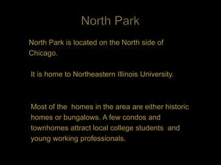 North Park is located on the North side of
Chicago.

It is home to Northeastern Illinois University.



Most of the homes in the area are either historic
homes or bungalows. A few condos and
townhomes attract local college students and
young working professionals.
 