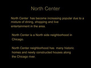 North Center has become increasing popular due to a
mixture of dining, shopping and live
entertainment in the area.

North Center is a North side neighborhood in
Chicago.

North Center neighborhood has many historic
homes and newly constructed houses along
the Chicago river.
 
