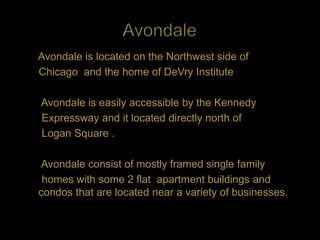 Avondale is located on the Northwest side of
Chicago and the home of DeVry Institute

Avondale is easily accessible by the Kennedy
Expressway and it located directly north of
Logan Square .

Avondale consist of mostly framed single family
 homes with some 2 flat apartment buildings and
condos that are located near a variety of businesses.
 