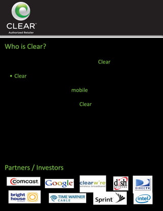 Who is Clear?
 •	Sprint & Clearwire joined to create Clear

 •	Clear	designed	to	launch	the	fiirst	4G Wi-Max Internet

 •	World’s	first	high speed mobile internet provider

 •	Over 3 Billion invested into Clear

 •	Biggest investors include Comcast and TimeWarner

 •	$5	Million	dollar	advertising	campaign	started	in	Chicago

   on December 1st, 2009


Partners / Investors
 
