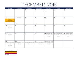 1 2 3 4 5
6 7 Hanukkah 8 9 10 11 12
13 14 15 16 17 18 19
20 21 22 23 24 Christmas Eve 25 Christmas Day 26 Kwanzaa begins
27 28 29 30 31 New Year's Eve
DECEMBER 2015Sunday Monday Tuesday Wednesday Thursday Friday Saturday
Class 6
10:00am-12:00pm
Hanukkah
No Class
No Class
No Class
Christmas/New Year's
Break
Christmas/New Year's
Break
Christmas/New Year's
Break
Christmas/New Year's
Break
Christmas/New Year's
Break
Christmas/New Year's
Break
Christmas/New Year's
Break
Christmas/New Year's
Break
Class Day
Family Holiday Celebration
No Class
Legend
 