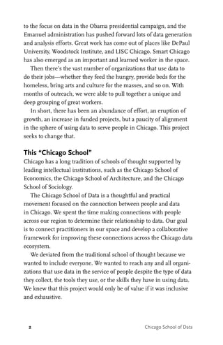 2 Chicago School of Data
to the focus on data in the Obama presidential campaign, and the
Emanuel administration has pushed forward lots of data generation
and analysis efforts. Great work has come out of places like DePaul
University, Woodstock Institute, and LISC Chicago. Smart Chicago
has also emerged as an important and learned worker in the space.
Then there’s the vast number of organizations that use data to
do their jobs—whether they feed the hungry, provide beds for the
homeless, bring arts and culture for the masses, and so on. With
months of outreach, we were able to pull together a unique and
deep grouping of great workers.
In short, there has been an abundance of effort, an eruption of
growth, an increase in funded projects, but a paucity of alignment
in the sphere of using data to serve people in Chicago. This project
seeks to change that.
This “Chicago School”
Chicago has a long tradition of schools of thought supported by
leading intellectual institutions, such as the Chicago School of
Economics, the Chicago School of Architecture, and the Chicago
School of Sociology.
The Chicago School of Data is a thoughtful and practical
movement focused on the connection between people and data
in Chicago. We spent the time making connections with people
across our region to determine their relationship to data. Our goal
is to connect practitioners in our space and develop a collaborative
framework for improving these connections across the Chicago data
ecosystem.
We deviated from the traditional school of thought because we
wanted to include everyone. We wanted to reach any and all organi-
zations that use data in the service of people despite the type of data
they collect, the tools they use, or the skills they have in using data.
We knew that this project would only be of value if it was inclusive
and exhaustive.
 