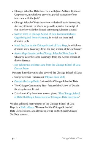 92 Chicago School of Data
•	 Chicago School of Data: Interview with Jane Addams Resource
Corporation, in which we provide a partial transcript of our
interview with the JARC
•	 Chicago School of Data: Interview with the Illinois Sentencing
Advisory Council, in which we provide a partial transcript of
our interview with the Illinois Sentencing Advisory Council
•	 System Used in Chicago School of Data Communications,
Organizing and Event Planning, in which we share and
describe tools
•	 Mind the Gap: At the Chicago School of Data Days, in which we
describe some takeaways from the Gap session at the conference
•	 Access Gaps Session at the Chicago School of Data Days, in
which we describe some takeaways from the Access session at
the conference
•	 Key Takeaways and Raw Data from the Chicago School of Data
Census Form
Partners & media outlets also covered the Chicago School of Data:
•	 Our project was featured on WBEZ’s Tech Shift
•	 Outside the Loop Radio featured the Chicago School of Data
•	 The Chicago Community Trust featured the School of Data in
its 2014 Annual Report
•	 Data-Smart City Solutions wrote a piece, “The Chicago School
of Data: Building a Framework for Chicago’s Data Ecosystem”
We also collected many photos of the Chicago School of Data
Days in a Flickr album. We recorded the Chicago School of
Data Days sessions, and all videos are up on the Smart Chicago
YouTube account.
 
