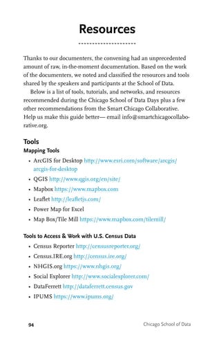 94 Chicago School of Data
Resources
Thanks to our documenters, the convening had an unprecedented
amount of raw, in-the-moment documentation. Based on the work
of the documenters, we noted and classified the resources and tools
shared by the speakers and participants at the School of Data.
Below is a list of tools, tutorials, and networks, and resources
recommended during the Chicago School of Data Days plus a few
other recommendations from the Smart Chicago Collaborative.
Help us make this guide better— email info@smartchicagocollabo-
rative.org.
Tools
Mapping Tools
•	 ArcGIS for Desktop http://www.esri.com/software/arcgis/
arcgis-for-desktop
•	 QGIS http://www.qgis.org/en/site/
•	 Mapbox https://www.mapbox.com
•	 Leaflet http://leafletjs.com/
•	 Power Map for Excel
•	 Map Box/Tile Mill https://www.mapbox.com/tilemill/
Tools to Access & Work with U.S. Census Data
•	 Census Reporter http://censusreporter.org/
•	 Census.IRE.org http://census.ire.org/
•	 NHGIS.org https://www.nhgis.org/
•	 Social Explorer http://www.socialexplorer.com/
•	 DataFerrett http://dataferrett.census.gov
•	 IPUMS https://www.ipums.org/
 