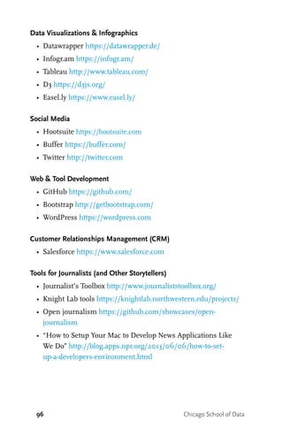 96 Chicago School of Data
Data Visualizations & Infographics
•	 Datawrapper https://datawrapper.de/
•	 Infogr.am https://infogr.am/
•	 Tableau http://www.tableau.com/
•	 D3 https://d3js.org/
•	 Easel.ly https://www.easel.ly/
Social Media
•	 Hootsuite https://hootsuite.com
•	 Buffer https://buffer.com/
•	 Twitter http://twitter.com
Web & Tool Development
•	 GitHub https://github.com/
•	 Bootstrap http://getbootstrap.com/
•	 WordPress https://wordpress.com
Customer Relationships Management (CRM)
•	 Salesforce https://www.salesforce.com
Tools for Journalists (and Other Storytellers)
•	 Journalist’s Toolbox http://www.journaliststoolbox.org/
•	 Knight Lab tools https://knightlab.northwestern.edu/projects/
•	 Open journalism https://github.com/showcases/open-
journalism
•	 “How to Setup Your Mac to Develop News Applications Like
We Do” http://blog.apps.npr.org/2013/06/06/how-to-set-
up-a-developers-environment.html
 