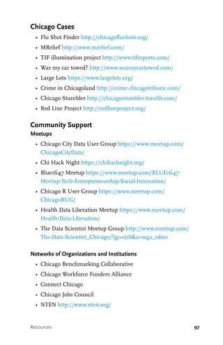 97
Chicago Cases
•	 Flu Shot Finder http://chicagoflushots.org/
•	 MRelief http://www.mrelief.com/
•	 TIF illumination project http://www.tifreports.com/
•	 Was my car towed? http://www.wasmycartowed.com/
•	 Large Lots https://www.largelots.org/
•	 Crime in Chicagoland http://crime.chicagotribune.com/
•	 Chicago Stumbler http://chicagostumbler.tumblr.com/
•	 Red Line Project http://redlineproject.org/
Community Support
Meetups
•	 Chicago City Data User Group https://www.meetup.com/
ChicagoCityData/
•	 Chi Hack Night https://chihacknight.org/
•	 Blue1647 Meetup https://www.meetup.com/BLUE1647-
Meetup-Tech-Entrepreneurship-Social-Innovation/
•	 Chicago R User Group https://www.meetup.com/
ChicagoRUG/
•	 Health Data Liberation Meetup https://www.meetup.com/
Health-Data-Liberation/
•	 The Data Scientist Meetup Group http://www.meetup.com/
The-Data-Scientist_Chicago/?gj=ej1b&a=wg2_rdmr
Networks of Organizations and Institutions
•	 Chicago Benchmarking Collaborative
•	 Chicago Workforce Funders Alliance
•	 Connect Chicago
•	 Chicago Jobs Council
•	 NTEN http://www.nten.org/
Resources
 