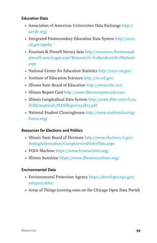 99
Education Data
•	 Association of American Universities Data Exchange http://
aaude.org/
•	 Integrated Postsecondary Education Data System http://nces.
ed.gov/ipeds/
•	 Fountass & Pinnell literacy data http://resources.fountasand-
pinnell.com/Login.aspx?ReturnUrl=%2fproducts%2fDefault.
aspx
•	 National Center for Education Statistics http://nces.ed.gov/
•	 Institute of Education Sciences http://ies.ed.gov/
•	 Illinois State Board of Education http://www.isbe.net/
•	 Illinois Report Card http://www.illinoisreportcard.com/
•	 Illinois Longitudinal Data System http://www.ibhe.state.il.us/
ILDS/materials/ILDSReport052815.pdf
•	 National Student Clearinghouse http://www.studentclearing-
house.org/
Resources for Elections and Politics
•	 Illinois State Board of Elections http://www.elections.il.gov/
VotingInformation/ComputerizedVoterData.aspx
•	 FOIA Machine https://www.foiamachine.org/
•	 Illinois Sunshine https://www.illinoissunshine.org/
Environmental Data
•	 Environmental Protection Agency https://developer.epa.gov/
category/data/
•	 Array of Things (coming soon on the Chicago Open Data Portal)
Resources
 