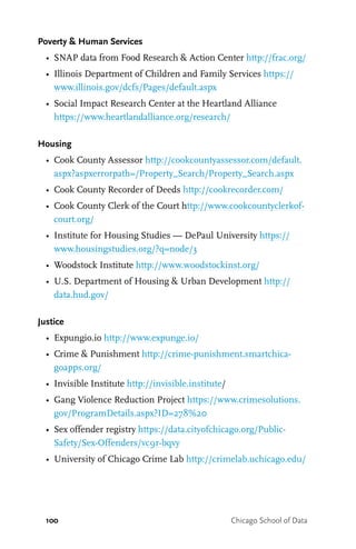 100 Chicago School of Data
Poverty & Human Services
•	 SNAP data from Food Research & Action Center http://frac.org/
•	 Illinois Department of Children and Family Services https://
www.illinois.gov/dcfs/Pages/default.aspx
•	 Social Impact Research Center at the Heartland Alliance
https://www.heartlandalliance.org/research/
Housing
•	 Cook County Assessor http://cookcountyassessor.com/default.
aspx?aspxerrorpath=/Property_Search/Property_Search.aspx
•	 Cook County Recorder of Deeds http://cookrecorder.com/
•	 Cook County Clerk of the Court http://www.cookcountyclerkof-
court.org/
•	 Institute for Housing Studies — DePaul University https://
www.housingstudies.org/?q=node/3
•	 Woodstock Institute http://www.woodstockinst.org/
•	 U.S. Department of Housing & Urban Development http://
data.hud.gov/
Justice
•	 Expungio.io http://www.expunge.io/
•	 Crime & Punishment http://crime-punishment.smartchica-
goapps.org/
•	 Invisible Institute http://invisible.institute/
•	 Gang Violence Reduction Project https://www.crimesolutions.
gov/ProgramDetails.aspx?ID=278%20
•	 Sex offender registry https://data.cityofchicago.org/Public-
Safety/Sex-Offenders/vc9r-bqvy
•	 University of Chicago Crime Lab http://crimelab.uchicago.edu/
 