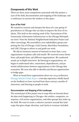 3Introduction
Components of this Work
There are three main components associated with this project: a
scan of the field, documentation and mapping of the landscape, and
a conference to convene the workers in this space.
Scan of the Field
We wanted to convene and sharpen the focus of a core group of
practitioners in Chicago who use data to improve the lives of res-
idents. This built on the existing work of the “Assessment of the
Community Information Infrastructure in the Chicago Metropoli-
tan Area” from the National Neighborhood Indicators Project and
other convenings. We assembled a core stakeholders group com-
prising the City of Chicago, Cook County, MacArthur Foundation,
and LISC Chicago to advise us and guide our work.
We did an immense amount of outreach to more than 1,000
organizations via phone calls and emails. We received census forms
from 258 people from 236 different organizations. We conducted
nearly 90 in-depth interviews. By listening to organizations, we
began to understand roles, connections, dependencies, and po-
tential collaborations between organizations in the Chicago data
ecosystem. We were also able to identify and discuss opportunities
to bridge gaps.
What we heard from organizations drove our 2014 conference,
Chicago School of Data Days— a two-day experience wholly based
on the feedback we have received from these surveys, months of
interviews, and listening to people at work.
Documentation and Mapping of the Landscape
The second part of this project was to map what we learned about
the data work happening in Chicago—the entities, companies, en-
terprises, civil service organizations, and other groups that make up
the field. We want to create a cohesive narrative around this land-
scape that gives shape, direction, and clarity to everyone included.
 