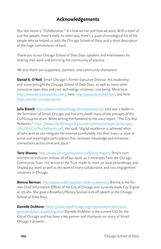 102 Chicago School of Data
Acknowledgements
Our last name is “Collaborative.” It’s how we live and how we work. With a team of
just five people, there’s really no other way. Here’s a quasi-chronological list of the
people who’ve helped us with the Chicago School of Data, and a short description
of the huge contributions of each.
Thank you to our Chicago School of Data Days speakers and interviewees for
sharing their work and enriching the community of practice.
We also thank our supporters, partners, and community champions:
Daniel X. O’Neil, Smart Chicago’s former Executive Director. His leadership
and vision brought the Chicago School of Data Days, as well as many other
innovative open data and civic technology initiatives, into being. More here:
http://www.derivativeworks.com/, here: http://www.danxoneil.com, and here:
https://twitter.com/danxoneil.
Julia Stasch, http://www.macfound.org/about/people/170/ Julia was a leader in
the formation of Smart Chicago and has articulated many of the precepts of the
CUTGroup for years. When writing the foreword to the 2007 report, “The City that
Networks,” https://www.cityofchicago.org/content/dam/city/depts/doit/supp_
info/DEI/CityThatNetworks.pdf, she said, “digital excellence is achieved when
all who wish to can integrate the Internet comfortably into their lives—a state of
active and meaningful participation that increases knowledge and enhances
connections across time and place.”
Terry Mazany, http://www.cct.org/about/our-staff/terry-mazany Terry’s com-
mitment to inclusion imbues all of our work, as it emanates from the Chicago
Community Trust. His tenure at the Trust made its mark on local philanthropy and
shaped our work as well as the work of many collaborative and civic engagement
initiatives in Chicago.
Brenna Berman, http://www.uilabs.org/team/brenna-berman/ Brenna is the for-
mer Chief Information Officer of the City of Chicago and currently leads City Digital
at UILabs. She gave a Breakfast/Plenary Session kick-off speech at the Chicago
School of Data Days.
Danielle DuMerer, https://www.cityofchicago.org/city/en/depts/doit/auto_
generated/doit_leadership.html Danielle DuMerer is the current CIO for the
City of Chicago and has been a key partner and champion on many of Smart
Chicago’s projects.
 