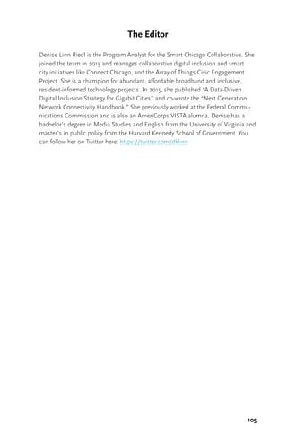 105
The Editor
Denise Linn Riedl is the Program Analyst for the Smart Chicago Collaborative. She
joined the team in 2015 and manages collaborative digital inclusion and smart
city initiatives like Connect Chicago, and the Array of Things Civic Engagement
Project. She is a champion for abundant, affordable broadband and inclusive,
resident-informed technology projects. In 2015, she published “A Data-Driven
Digital Inclusion Strategy for Gigabit Cities” and co-wrote the “Next Generation
Network Connectivity Handbook.” She previously worked at the Federal Commu-
nications Commission and is also an AmeriCorps VISTA alumna. Denise has a
bachelor’s degree in Media Studies and English from the University of Virginia and
master’s in public policy from the Harvard Kennedy School of Government. You
can follow her on Twitter here: https://twitter.com/dklinn
 