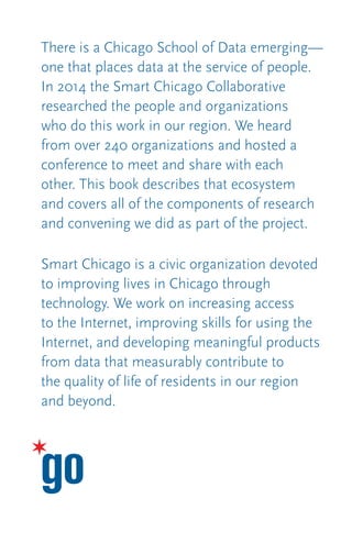 There is a Chicago School of Data emerging—
one that places data at the service of people.
In 2014 the Smart Chicago Collaborative
researched the people and organizations
who do this work in our region. We heard
from over 240 organizations and hosted a
conference to meet and share with each
other. This book describes that ecosystem
and covers all of the components of research
and convening we did as part of the project.
Smart Chicago is a civic organization devoted
to improving lives in Chicago through
technology. We work on increasing access
to the Internet, improving skills for using the
Internet, and developing meaningful products
from data that measurably contribute to
the quality of life of residents in our region
and beyond.
 