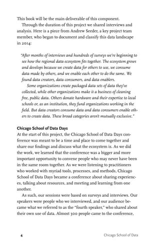 4 Chicago School of Data
This book will be the main deliverable of this component.
Through the duration of this project we shared interviews and
analysis. Here is a piece from Andrew Seeder, a key project team
member, who began to document and classify this data landscape
in 2014:
“After months of interviews and hundreds of surveys we’re beginning to
see how the regional data ecosystem fits together. The ecosystem grows
and develops because we create data for others to use, we consume
data made by others, and we enable each other to do the same. We
found data creators, data consumers, and data enablers.
Some organizations create packaged data sets of data they’ve
collected, while other organizations make it a business of cleaning
free, public data. Others donate hardware and their expertise to local
schools or, as an institution, they fund organizations working in the
field. But data creators consume data and data consumers enable oth-
ers to create data. These broad categories aren’t mutually exclusive.”
Chicago School of Data Days
At the start of this project, the Chicago School of Data Days con-
ference was meant to be a time and place to come together and
share our findings and discuss what the ecosystem is. As we did
the work, we learned that the conference was a bigger and more
important opportunity to convene people who may never have been
in the same room together. As we were listening to practitioners
who worked with myriad tools, processes, and methods, Chicago
School of Data Days became a conference about sharing experienc-
es, talking about resources, and meeting and learning from one
another.
As such, our sessions were based on surveys and interviews. Our
speakers were people who we interviewed, and our audience be-
came what we referred to as the “fourth speaker,” who shared about
their own use of data. Almost 300 people came to the conference,
 