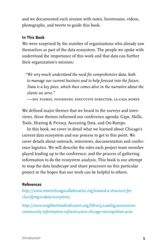 5
and we documented each session with notes, livestreams, videos,
photographs, and tweets to guide this book.
In This Book
We were surprised by the number of organizations who already saw
themselves as part of the data ecosystem. The people we spoke with
understood the importance of this work and that data can further
their organization’s mission:
“We very much understand the need for comprehensive data, both
to manage our current business and to help forecast into the future.
Data is a key piece, which then comes alive in the narrative about the
clients we serve.”
—sol flores, founding executive director, la casa norte
We defined major themes that we heard in the surveys and inter-
views, these themes informed our conference agenda: Gaps, Skills,
Tools, Sharing & Privacy, Accessing Data, and On-Ramps.
In this book, we cover in detail what we learned about Chicago’s
current data ecosystem and our process to get to this point. We
cover details about outreach, interviews, documentation and confer-
ence logistics. We will describe the roles each project team member
played leading up to the conference, and the process of gathering
information to do the ecosystem analysis. This book is our attempt
to map the data landscape and share processes on this particular
project in the hopes that our work can be helpful to others.
References
http://www.smartchicagocollaborative.org/toward-a-structure-for-
classifying-a-data-ecosystem/
http://www.neighborhoodindicators.org/library/catalog/assessment-
community-information-infrastructure-chicago-metropolitan-area
Introduction
 