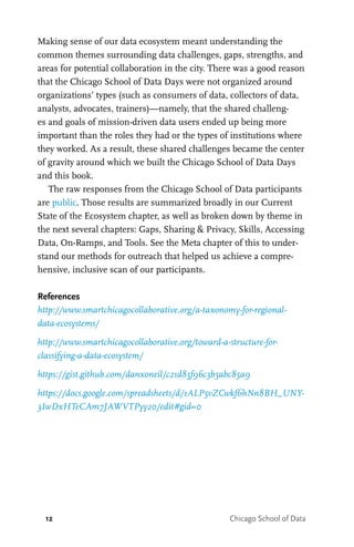 12 Chicago School of Data
Making sense of our data ecosystem meant understanding the
common themes surrounding data challenges, gaps, strengths, and
areas for potential collaboration in the city. There was a good reason
that the Chicago School of Data Days were not organized around
organizations’ types (such as consumers of data, collectors of data,
analysts, advocates, trainers)—namely, that the shared challeng-
es and goals of mission-driven data users ended up being more
important than the roles they had or the types of institutions where
they worked. As a result, these shared challenges became the center
of gravity around which we built the Chicago School of Data Days
and this book.
The raw responses from the Chicago School of Data participants
are public. Those results are summarized broadly in our Current
State of the Ecosystem chapter, as well as broken down by theme in
the next several chapters: Gaps, Sharing & Privacy, Skills, Accessing
Data, On-Ramps, and Tools. See the Meta chapter of this to under-
stand our methods for outreach that helped us achieve a compre-
hensive, inclusive scan of our participants.
References
http://www.smartchicagocollaborative.org/a-taxonomy-for-regional-
data-ecosystems/
http://www.smartchicagocollaborative.org/toward-a-structure-for-
classifying-a-data-ecosystem/
https://gist.github.com/danxoneil/c21d85f96c3b5abc85a9
https://docs.google.com/spreadsheets/d/1ALP5vZCwkf6hNn8BH_UNY-
3IwDxHTeCAm7JAWVTPyy20/edit#gid=0
 