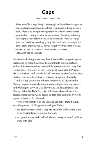13
“There would be a huge benefit to nonprofit and social service agencies
sharing data because there are a lot of organizations doing the same
work. There is no way for one organization to know what another
organization is doing because we are so siloed. Everybody is holding
really tight to their information, and doesn’t want to share, so even
if we cross that huge hurdle of getting tools, tech, and training in the
hands of the organization … how do we get over that siloed attitude?”
—participant at chicago school of data days,
infrastructure session
Despite the challenges to using data, it seems like everyone agrees
that data is important. Among different kinds of organizations,
each with its own mission, there’s little agreement about why data
is important, how to get it, use it, and what to do with it. Phrases
like “data-driven” and “results-based” are used as proof that an orga-
nization uses data to achieve its mission or operate efficiently.
In this Gaps chapter we will take inventory and organize the
Chicago organizations’ challenges to meaningful data use, as seen
in the Chicago School of Data survey and the discussions at the
Chicago School of Data Days. We will discuss how affordability,
organizational capacity, and access to data itself can limit how well
organizations can do this work.
Here’s what members of the Chicago School of Data thought
were the greatest challenges to working with data:
•	 141 practitioners said that they are unable to dedicate the time
to work with data given other demands
•	 110 practitioners said staff lack the necessary technical skills to
work with data
Gaps
Gaps
 