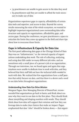 14 Chicago School of Data
•	 79 practitioners are unable to gain access to the data they need
•	 69 practitioners said they are unable to afford the tools neces-
sary to make use of data
Organizations experience gaps in capacity, affordability of certain
data tools and expertise, and access to data. Beyond the survey
results measuring the state of the whole ecosystem, we wanted to
highlight important organizational cases surrounding data infra-
structure and capacity in organizations, affordability gaps, and
access gaps. During the conference, we gave practitioners a space to
articulate the limits they come up against in the field and share tips
about how to overcome those limits.
Gaps in Infrastructure & Capacity for Data Use
The first panel addressing data gaps at the Chicago School of Data
Days was on “Infrastructure,” or, the internal capacity of organi-
zations undertaking data work. The role of collecting, analyzing,
and using data falls under so many different job roles, and are
sometimes only a small piece of a person’s job at an organization.
Through our interviews, too, we heard again and again that orga-
nizations were unable to dedicate time to work with data, and they
believed that their staff did not have the technical skills needed to
work with data. We realized that few organizations have a staff posi-
tion that solely focuses on data, and that there is a desire and a need
to use data better throughout organizations.
Understanding How Data Can Drive Mission
Margaux Pagan, then Managing Director of DonorFuse, recom-
mended that organizations go back to basics and think about rea-
sons why they want to use data in the first place. They should think
about storytelling and shaping numbers with words. They should
think about how data will support their mission and how they can
leverage data to make clear choices that make an impact. Pagan
emphasized that data “silos” should be broken down — that organi-
 