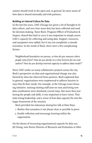15
zations should work in the open and, in general, be more aware of
how data is shared internally and with partners.
Building an Internal Culture for Data
In the last few years, LISC Chicago has given a lot of thought to its
data culture, and over time more data has been collected and used
for decision-making. Taryn Roch, Program Officer of Evaluation &
Impact, shared that back in 2012 it was important to simply assess
LISC’s capacity for collecting and using data. Support, resources,
and manpower were added, but it was not completely a smooth
transition. In the words of Roch, there were a few complicating
factors:
“Neighborhood boundaries are porous, so how do you measure where
people come from? How do you decide on a time horizon for an eval-
uation? How do you develop internal capacity to address data needs?”
Since LISC works on many collaborative projects across the city,
Roch’s perspective on data and organizational change was also
formed by what she observed from partners. Roch explained that,
in general, organizations were empowered to address barriers in
ways that fit their needs. For example, at the Chicago Lawn Hous-
ing Initiative, training existing staff (one on one) and hiring new
data coordinators were absolutely crucial steps. But more than just
having the people and skills, it was important to have vision. That
took strong leadership, and a sense of how data capacity fits into the
larger framework of the mission.
Roch provided two takeaways during her talk at Data Days:
	 1.	Realize that causation is not always clear or possible to prove
	 2.	Enable reflection and encourage learning within the
organization
On the theme of increasing organizational capacity for data use,
Jill Young, now Senior Director of Research and Evaluation at After
Gaps
 