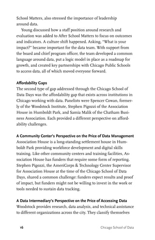 16 Chicago School of Data
School Matters, also stressed the importance of leadership
around data.
Young discussed how a staff position around research and
evaluation was added to After School Matters to focus on outcomes
and indicators. A culture shift happened. Asking, “What is your
impact?” became important for the data team. With support from
the board and chief program officer, the team developed a common
language around data, put a logic model in place as a roadmap for
growth, and created key partnerships with Chicago Public Schools
to access data, all of which moved everyone forward.
Affordability Gaps
The second type of gap addressed through the Chicago School of
Data Days was the affordability gap that exists across institutions in
Chicago working with data. Panelists were Spencer Cowan, former-
ly of the Woodstock Institute, Stephen Pigozzi of the Association
House in Humboldt Park, and Samia Malik of the Chatham Busi-
ness Association. Each provided a different perspective on afford-
ability challenges.
A Community Center’s Perspective on the Price of Data Management
Association House is a long-standing settlement house in Hum-
boldt Park providing workforce development and digital skills
training. Like other community centers and training facilities, As-
sociation House has funders that require some form of reporting.
Stephen Pigozzi, the AmeriCorps & Technology Center Supervisor
for Association House at the time of the Chicago School of Data
Days, shared a common challenge: funders expect results and proof
of impact, but funders might not be willing to invest in the work or
tools needed to sustain data tracking.
A Data Intermediary’s Perspective on the Price of Accessing Data
Woodstock provides research, data analysis, and technical assistance
to different organizations across the city. They classify themselves
 