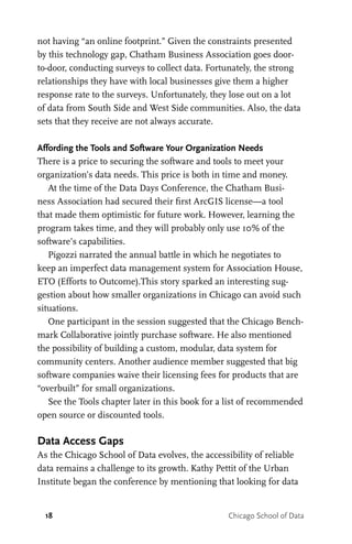 18 Chicago School of Data
not having “an online footprint.” Given the constraints presented
by this technology gap, Chatham Business Association goes door-
to-door, conducting surveys to collect data. Fortunately, the strong
relationships they have with local businesses give them a higher
response rate to the surveys. Unfortunately, they lose out on a lot
of data from South Side and West Side communities. Also, the data
sets that they receive are not always accurate.
Affording the Tools and Software Your Organization Needs
There is a price to securing the software and tools to meet your
organization’s data needs. This price is both in time and money.
At the time of the Data Days Conference, the Chatham Busi-
ness Association had secured their first ArcGIS license—a tool
that made them optimistic for future work. However, learning the
program takes time, and they will probably only use 10% of the
software’s capabilities.
Pigozzi narrated the annual battle in which he negotiates to
keep an imperfect data management system for Association House,
ETO (Efforts to Outcome).This story sparked an interesting sug-
gestion about how smaller organizations in Chicago can avoid such
situations.
One participant in the session suggested that the Chicago Bench-
mark Collaborative jointly purchase software. He also mentioned
the possibility of building a custom, modular, data system for
community centers. Another audience member suggested that big
software companies waive their licensing fees for products that are
“overbuilt” for small organizations.
See the Tools chapter later in this book for a list of recommended
open source or discounted tools.
Data Access Gaps
As the Chicago School of Data evolves, the accessibility of reliable
data remains a challenge to its growth. Kathy Pettit of the Urban
Institute began the conference by mentioning that looking for data
 