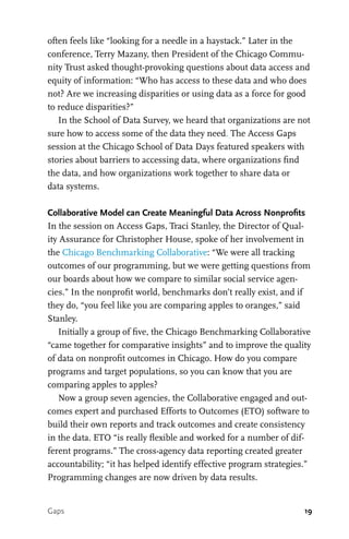 19
often feels like “looking for a needle in a haystack.” Later in the
conference, Terry Mazany, then President of the Chicago Commu-
nity Trust asked thought-provoking questions about data access and
equity of information: “Who has access to these data and who does
not? Are we increasing disparities or using data as a force for good
to reduce disparities?”
In the School of Data Survey, we heard that organizations are not
sure how to access some of the data they need. The Access Gaps
session at the Chicago School of Data Days featured speakers with
stories about barriers to accessing data, where organizations find
the data, and how organizations work together to share data or
data systems.
Collaborative Model can Create Meaningful Data Across Nonprofits
In the session on Access Gaps, Traci Stanley, the Director of Qual-
ity Assurance for Christopher House, spoke of her involvement in
the Chicago Benchmarking Collaborative: “We were all tracking
outcomes of our programming, but we were getting questions from
our boards about how we compare to similar social service agen-
cies.” In the nonprofit world, benchmarks don’t really exist, and if
they do, “you feel like you are comparing apples to oranges,” said
Stanley.
Initially a group of five, the Chicago Benchmarking Collaborative
“came together for comparative insights” and to improve the quality
of data on nonprofit outcomes in Chicago. How do you compare
programs and target populations, so you can know that you are
comparing apples to apples?
Now a group seven agencies, the Collaborative engaged and out-
comes expert and purchased Efforts to Outcomes (ETO) software to
build their own reports and track outcomes and create consistency
in the data. ETO “is really flexible and worked for a number of dif-
ferent programs.” The cross-agency data reporting created greater
accountability; “it has helped identify effective program strategies.”
Programming changes are now driven by data results.
Gaps
 