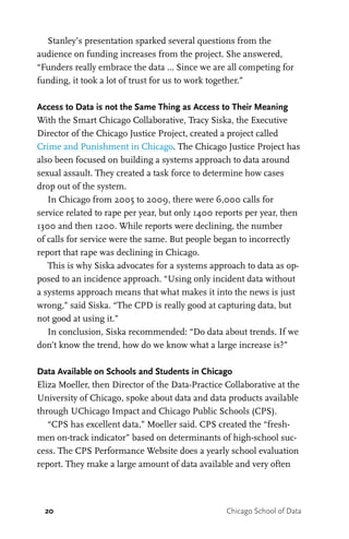 20 Chicago School of Data
Stanley’s presentation sparked several questions from the
audience on funding increases from the project. She answered,
“Funders really embrace the data … Since we are all competing for
funding, it took a lot of trust for us to work together.”
Access to Data is not the Same Thing as Access to Their Meaning
With the Smart Chicago Collaborative, Tracy Siska, the Executive
Director of the Chicago Justice Project, created a project called
Crime and Punishment in Chicago. The Chicago Justice Project has
also been focused on building a systems approach to data around
sexual assault. They created a task force to determine how cases
drop out of the system.
In Chicago from 2005 to 2009, there were 6,000 calls for
service related to rape per year, but only 1400 reports per year, then
1300 and then 1200. While reports were declining, the number
of calls for service were the same. But people began to incorrectly
report that rape was declining in Chicago.
This is why Siska advocates for a systems approach to data as op-
posed to an incidence approach. “Using only incident data without
a systems approach means that what makes it into the news is just
wrong,” said Siska. “The CPD is really good at capturing data, but
not good at using it.”
In conclusion, Siska recommended: “Do data about trends. If we
don’t know the trend, how do we know what a large increase is?”
Data Available on Schools and Students in Chicago
Eliza Moeller, then Director of the Data-Practice Collaborative at the
University of Chicago, spoke about data and data products available
through UChicago Impact and Chicago Public Schools (CPS).
“CPS has excellent data,” Moeller said. CPS created the “fresh-
men on-track indicator” based on determinants of high-school suc-
cess. The CPS Performance Website does a yearly school evaluation
report. They make a large amount of data available and very often
 