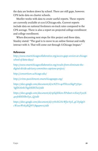 21
the data are broken down by school. There are still gaps, however.
CPS lacks data on charter schools.
Moeller works with data to create useful reports. These reports
are currently available at ccsr.UChicago.edu. Current reports
include data on national freshmen on-track rates compared to the
CPS average. There is also a report on projected college enrollment
and college enrollment.
When discussing next steps for this project and these data,
Stanley stated: “The goal is to move to an online format and really
interact with it. That will come out through UChicago Impact.”
References
http://www.smartchicagocollaborative.org/access-gaps-session-at-chicago-
school-of-data-days/
http://www.smartchicagocollaborative.org/results-from-eliminate-the-
digital-divide-advisory-committee-capstone-project/
http://consortium.uchicago.edu/
http://crime-punishment.smartchicagoapps.org/
https://docs.google.com/document/d/1eNZVv-qeF8Iz0sSkgP7JI9o-
VgfDLKnhITsgDXBXTuI/edit
https://docs.google.com/document/d/1pSqXIkim-8Pnbeet-vvEut3Y5s0X-
4w5hBXS6bvS50_Q/edit
https://docs.google.com/document/d/17HsSGHcWf2vVyE_qCD3EgO-
cW2xxWxk3KQNV7bgsqmv0/edit
Gaps
 
