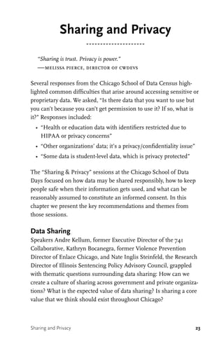 23
Sharing and Privacy
“Sharing is trust. Privacy is power.”
—melissa pierce, director of cwdevs
Several responses from the Chicago School of Data Census high-
lighted common difficulties that arise around accessing sensitive or
proprietary data. We asked, “Is there data that you want to use but
you can’t because you can’t get permission to use it? If so, what is
it?” Responses included:
•	 “Health or education data with identifiers restricted due to
HIPAA or privacy concerns”
•	 “Other organizations’ data; it’s a privacy/confidentiality issue”
•	 “Some data is student-level data, which is privacy protected”
The “Sharing & Privacy” sessions at the Chicago School of Data
Days focused on how data may be shared responsibly, how to keep
people safe when their information gets used, and what can be
reasonably assumed to constitute an informed consent. In this
chapter we present the key recommendations and themes from
those sessions.
Data Sharing
Speakers Andre Kellum, former Executive Director of the 741
Collaborative, Kathryn Bocanegra, former Violence Prevention
Director of Enlace Chicago, and Nate Inglis Steinfeld, the Research
Director of Illinois Sentencing Policy Advisory Council, grappled
with thematic questions surrounding data sharing: How can we
create a culture of sharing across government and private organiza-
tions? What is the expected value of data sharing? Is sharing a core
value that we think should exist throughout Chicago?
Sharing and Privacy
 
