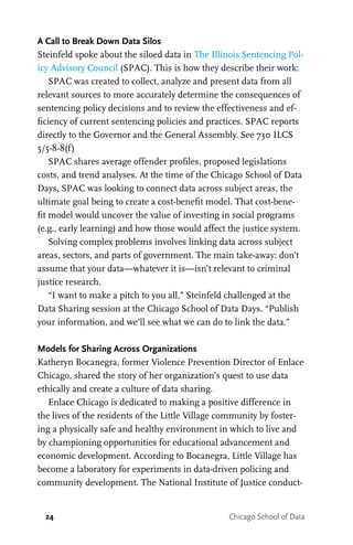 24 Chicago School of Data
A Call to Break Down Data Silos
Steinfeld spoke about the siloed data in The Illinois Sentencing Pol-
icy Advisory Council (SPAC). This is how they describe their work:
SPAC was created to collect, analyze and present data from all
relevant sources to more accurately determine the consequences of
sentencing policy decisions and to review the effectiveness and ef-
ficiency of current sentencing policies and practices. SPAC reports
directly to the Governor and the General Assembly. See 730 ILCS
5/5-8-8(f)
SPAC shares average offender profiles, proposed legislations
costs, and trend analyses. At the time of the Chicago School of Data
Days, SPAC was looking to connect data across subject areas, the
ultimate goal being to create a cost-benefit model. That cost-bene-
fit model would uncover the value of investing in social programs
(e.g., early learning) and how those would affect the justice system.
Solving complex problems involves linking data across subject
areas, sectors, and parts of government. The main take-away: don’t
assume that your data—whatever it is—isn’t relevant to criminal
justice research.
“I want to make a pitch to you all,” Steinfeld challenged at the
Data Sharing session at the Chicago School of Data Days. “Publish
your information, and we’ll see what we can do to link the data.”
Models for Sharing Across Organizations
Katheryn Bocanegra, former Violence Prevention Director of Enlace
Chicago, shared the story of her organization’s quest to use data
ethically and create a culture of data sharing.
Enlace Chicago is dedicated to making a positive difference in
the lives of the residents of the Little Village community by foster-
ing a physically safe and healthy environment in which to live and
by championing opportunities for educational advancement and
economic development. According to Bocanegra, Little Village has
become a laboratory for experiments in data-driven policing and
community development. The National Institute of Justice conduct-
 