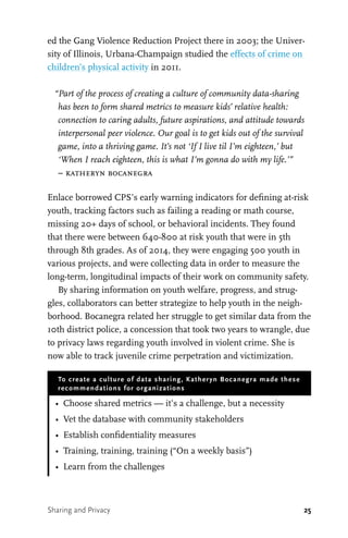25
ed the Gang Violence Reduction Project there in 2003; the Univer-
sity of Illinois, Urbana-Champaign studied the effects of crime on
children’s physical activity in 2011.
“Part of the process of creating a culture of community data-sharing
has been to form shared metrics to measure kids’ relative health:
connection to caring adults, future aspirations, and attitude towards
interpersonal peer violence. Our goal is to get kids out of the survival
game, into a thriving game. It’s not ‘If I live til I’m eighteen,’ but
‘When I reach eighteen, this is what I’m gonna do with my life.’”
– katheryn bocanegra
Enlace borrowed CPS’s early warning indicators for defining at-risk
youth, tracking factors such as failing a reading or math course,
missing 20+ days of school, or behavioral incidents. They found
that there were between 640-800 at risk youth that were in 5th
through 8th grades. As of 2014, they were engaging 500 youth in
various projects, and were collecting data in order to measure the
long-term, longitudinal impacts of their work on community safety.
By sharing information on youth welfare, progress, and strug-
gles, collaborators can better strategize to help youth in the neigh-
borhood. Bocanegra related her struggle to get similar data from the
10th district police, a concession that took two years to wrangle, due
to privacy laws regarding youth involved in violent crime. She is
now able to track juvenile crime perpetration and victimization.
To create a culture of data sharing, Katheryn Bocanegra made these
recommendations for organizations
•	 Choose shared metrics — it’s a challenge, but a necessity
•	 Vet the database with community stakeholders
•	 Establish confidentiality measures
•	 Training, training, training (“On a weekly basis”)
•	 Learn from the challenges
Sharing and Privacy
 