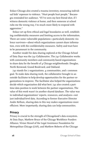 26 Chicago School of Data
Enlace Chicago also created a trauma inventory, measuring individ-
ual kids’ exposure to violence. “Hurt people hurt people,” Bocane-
gra reminded her audience. “If I’ve seen my best friend shot, if I
witness domestic violence at home, and then someone at school
rubs me the wrong way, I’m much more likely to respond with
aggression.”
Enlace set up firm ethical and legal boundaries as well, establish-
ing confidentiality measures and limiting access to the information.
There are some vulnerable populations—particularly domestic vio-
lence survivors—about which organizations cannot share informa-
tion, even with the confidentiality measures. Safety and trust have
to be paramount in the community.
Another model for data sharing explored at the Chicago School
of Data Days was the 741 Collaborative. The 741 Collaborative works
with community members and community-based organizations
to share data for the benefit of 4 Chicago neighborhoods: Douglas,
North Kenwood, Grand Boulevard, and Oakland.
741 stands for 7 organizations, 4 communities, and 1 common
goal. To make data sharing work, the collaborative brought in an
outside facilitator to help develop opportunities for the partner or-
ganizations to improve. The facilitator also helped the organizations
decide which organization did what best. 741 also created a part-
time data position to work between the partner organizations. The
value of this work wasn’t in another shared database. The value was
in individual organizations’ reports, resources, and analyses—not
just individual-level data. According to former Executive Director
Andre Kellum, sharing data in this way makes organizations more
efficient. More importantly, sharing data can help communities.
Privacy
Privacy is crucial to the strength of Chicagoland’s data ecosystem.
At Data Days, Matthew Bruce of the Chicago Workforce Funders
Alliance, Vivian Hessel of the Legal Assistance Foundation for
Metropolitan Chicago (LAF), and Matthew Roberts of the Chicago
 
