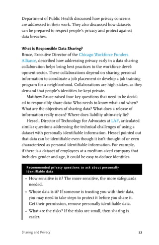 27
Department of Public Health discussed how privacy concerns
are addressed in their work. They also discussed how datasets
can be prepared to respect people’s privacy and protect against
data breaches.
What is Responsible Data Sharing?
Bruce, Executive Director of the Chicago Workforce Funders
Alliance, described how addressing privacy early in a data sharing
collaboration helps bring best practices to the workforce devel-
opment sector. These collaborations depend on sharing personal
information to coordinate a job placement or develop a job training
program for a neighborhood. Collaborations are high-stakes, as they
demand that people’s identities be kept private.
Matthew Bruce raised four key questions that need to be decid-
ed to responsibly share data: Who needs to know what and when?
What are the objectives of sharing data? What does a release of
information really mean? Where does liability ultimately lie?
Hessel, Director of Technology for Advocates at LAF, articulated
similar questions addressing the technical challenges of using a
dataset with personally identifiable information. Hessel pointed out
that data can be identifiable even though it isn’t thought of or even
characterized as personal identifiable information. For example,
if there is a dataset of employees at a medium-sized company that
includes gender and age, it could be easy to deduce identities.
Recommended privacy questions to ask about personally
identifiable data
•	 How sensitive is it? The more sensitive, the more safeguards
needed.
•	 Whose data is it? If someone is trusting you with their data,
you may need to take steps to protect it before you share it.
Get their permission, remove personally identifiable data.
•	 What are the risks? If the risks are small, then sharing is
easier.
Sharing and Privacy
 
