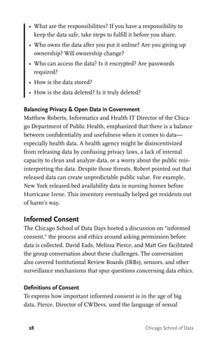 28 Chicago School of Data
•	 What are the responsibilities? If you have a responsibility to
keep the data safe, take steps to fulfill it before you share.
•	 Who owns the data after you put it online? Are you giving up
ownership? Will ownership change?
•	 Who can access the data? Is it encrypted? Are passwords
required?
•	 How is the data stored?
•	 How is the data deleted? Is it truly deleted?
Balancing Privacy & Open Data in Government
Matthew Roberts, Informatics and Health IT Director of the Chica-
go Department of Public Health, emphasized that there is a balance
between confidentiality and usefulness when it comes to data—
especially health data. A health agency might be disincentivized
from releasing data by confusing privacy laws, a lack of internal
capacity to clean and analyze data, or a worry about the public mis-
interpreting the data. Despite those threats, Robert pointed out that
released data can create unpredictable public value. For example,
New York released bed availability data in nursing homes before
Hurricane Irene. This inventory eventually helped get residents out
of harm’s way.
Informed Consent
The Chicago School of Data Days hosted a discussion on “informed
consent,” the process and ethics around asking permission before
data is collected. David Eads, Melissa Pierce, and Matt Gee facilitated
the group conversation about these challenges. The conversation
also covered Institutional Review Boards (IRBs), sensors, and other
surveillance mechanisms that spur questions concerning data ethics.
Definitions of Consent
To express how important informed consent is in the age of big
data, Pierce, Director of CWDevs, used the language of sexual
 