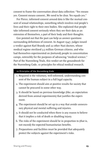 29
consent to frame the conversation about data collection: “Yes means
yes. Consent means consent...We need to be clear. Yes equals yes.”
For Pierce, informed consent around data is like the mutual con-
sent of sexual relationships, something which involves real people’s
lives and their right to their own bodies. She explained that people
take informed consent seriously when they see their data as an
extension of themselves, a part of their body and their thoughts.
Gee pointed out that the past can help us answer questions
surrounding definitions of consent. In August 1947, judges issued
a verdict against Karl Brandy and 22 other Nazi doctors, whose
medical regime sterilized 3.5 million German citizens, and who
had themselves experimented on (tortured) people in concentration
camps, ostensibly for the purposes of advancing “medical science.”
Part of the Nuremberg Trials, this verdict set the groundwork for
the Nuremberg Code, 10 principles for ethical medical research.
10 Principles of the Nuremberg Code
	 1.	Required is the voluntary, well-informed, understanding con-
sent of the human subject in a full legal capacity.
	 2.	The experiment should aim at positive results for society that
cannot be procured in some other way.
	 3.	It should be based on previous knowledge (like, an expectation
derived from animal experiments) that justifies the experi-
ment.
	 4.	The experiment should be set up in a way that avoids unneces-
sary physical and mental suffering and injuries.
	 5.	It should not be conducted when there is any reason to believe
that it implies a risk of death or disabling injury.
	 6.	The risks of the experiment should be in proportion to (that is,
not exceed) the expected humanitarian benefits.
	 7.	Preparations and facilities must be provided that adequately
protect the subjects against the experiment’s risks.
Sharing and Privacy
 