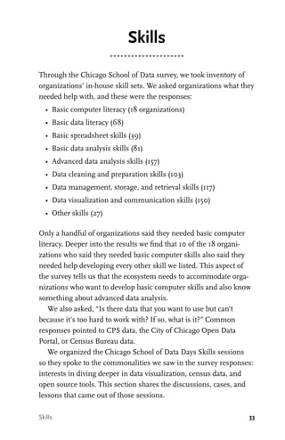 33
Skills
Through the Chicago School of Data survey, we took inventory of
organizations’ in-house skill sets. We asked organizations what they
needed help with, and these were the responses:
•	 Basic computer literacy (18 organizations)
•	 Basic data literacy (68)
•	 Basic spreadsheet skills (39)
•	 Basic data analysis skills (81)
•	 Advanced data analysis skills (157)
•	 Data cleaning and preparation skills (103)
•	 Data management, storage, and retrieval skills (117)
•	 Data visualization and communication skills (150)
•	 Other skills (27)
Only a handful of organizations said they needed basic computer
literacy. Deeper into the results we find that 10 of the 18 organi-
zations who said they needed basic computer skills also said they
needed help developing every other skill we listed. This aspect of
the survey tells us that the ecosystem needs to accommodate orga-
nizations who want to develop basic computer skills and also know
something about advanced data analysis.
We also asked, “Is there data that you want to use but can’t
because it’s too hard to work with? If so, what is it?” Common
responses pointed to CPS data, the City of Chicago Open Data
Portal, or Census Bureau data.
We organized the Chicago School of Data Days Skills sessions
so they spoke to the commonalities we saw in the survey responses:
interests in diving deeper in data visualization, census data, and
open source tools. This section shares the discussions, cases, and
lessons that came out of those sessions.
Skills
 