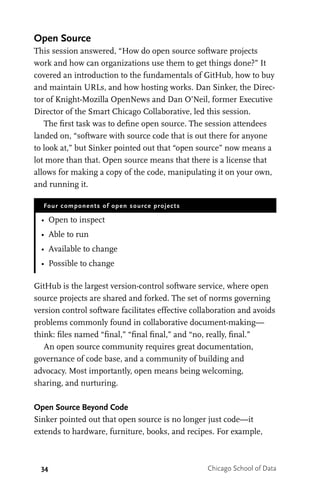 34 Chicago School of Data
Open Source
This session answered, “How do open source software projects
work and how can organizations use them to get things done?” It
covered an introduction to the fundamentals of GitHub, how to buy
and maintain URLs, and how hosting works. Dan Sinker, the Direc-
tor of Knight-Mozilla OpenNews and Dan O’Neil, former Executive
Director of the Smart Chicago Collaborative, led this session.
The first task was to define open source. The session attendees
landed on, “software with source code that is out there for anyone
to look at,” but Sinker pointed out that “open source” now means a
lot more than that. Open source means that there is a license that
allows for making a copy of the code, manipulating it on your own,
and running it.
Four components of open source projects
•	 Open to inspect
•	 Able to run
•	 Available to change
•	 Possible to change
GitHub is the largest version-control software service, where open
source projects are shared and forked. The set of norms governing
version control software facilitates effective collaboration and avoids
problems commonly found in collaborative document-making—
think: files named “final,” “final final,” and “no, really, final.”
An open source community requires great documentation,
governance of code base, and a community of building and
advocacy. Most importantly, open means being welcoming,
sharing, and nurturing.
Open Source Beyond Code
Sinker pointed out that open source is no longer just code—it
extends to hardware, furniture, books, and recipes. For example,
 