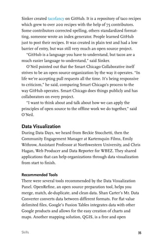 35
Sinker created tacofancy on GitHub. It is a repository of taco recipes
which grew to over 200 recipes with the help of 75 contributors.
Some contributors corrected spelling, others standardized format-
ting, someone wrote an index generator. People learned GitHub
just to post their recipes. It was created in plain text and had a low
barrier of entry, but was still very much an open source project.
“GitHub is a language you have to understand, but tacos are a
much easier language to understand,” said Sinker.
O’Neil pointed out that the Smart Chicago Collaborative itself
strives to be an open source organization by the way it operates. “In
life we’re accepting pull requests all the time. It’s being responsive
to criticism,” he said, comparing Smart Chicago’s process to the
way GitHub operates. Smart Chicago does things publicly and has
collaborators on every project.
“I want to think about and talk about how we can apply the
principles of open source to the offline work we do together,” said
O’Neil.
Data Visualization
During Data Days, we heard from Beckie Stocchetti, then the
Community Engagement Manager at Kartemquin Films, Emily
Withrow, Assistant Professor at Northwestern University, and Chris
Hagan, Web Producer and Data Reporter for WBEZ. They shared
applications that can help organizations through data visualization
from start to finish.
Recommended Tools
There were several tools recommended by the Data Visualization
Panel. OpenRefine, an open source preparation tool, helps you
merge, match, de-duplicate, and clean data. Shan Carter’s Mr. Data
Converter converts data between different formats. For flat value
delimited files, Google’s Fusion Tables integrates data with other
Google products and allows for the easy creation of charts and
maps. Another mapping solution, QGIS, is a free and open
Skills
 