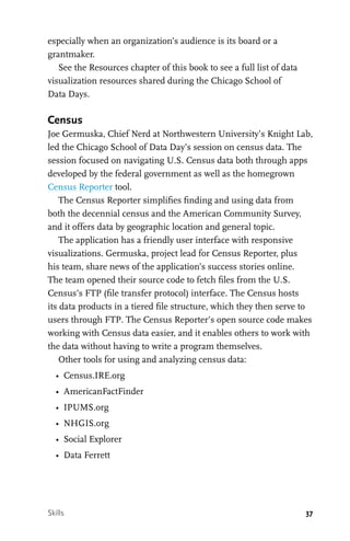 37
especially when an organization’s audience is its board or a
grantmaker.
See the Resources chapter of this book to see a full list of data
visualization resources shared during the Chicago School of
Data Days.
Census
Joe Germuska, Chief Nerd at Northwestern University’s Knight Lab,
led the Chicago School of Data Day’s session on census data. The
session focused on navigating U.S. Census data both through apps
developed by the federal government as well as the homegrown
Census Reporter tool.
The Census Reporter simplifies finding and using data from
both the decennial census and the American Community Survey,
and it offers data by geographic location and general topic.
The application has a friendly user interface with responsive
visualizations. Germuska, project lead for Census Reporter, plus
his team, share news of the application’s success stories online.
The team opened their source code to fetch files from the U.S.
Census’s FTP (file transfer protocol) interface. The Census hosts
its data products in a tiered file structure, which they then serve to
users through FTP. The Census Reporter’s open source code makes
working with Census data easier, and it enables others to work with
the data without having to write a program themselves.
Other tools for using and analyzing census data:
•	 Census.IRE.org
•	 AmericanFactFinder
•	 IPUMS.org
•	 NHGIS.org
•	 Social Explorer
•	 Data Ferrett
Skills
 