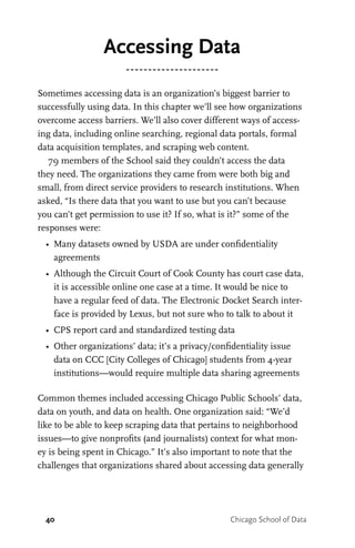 40 Chicago School of Data
Accessing Data
Sometimes accessing data is an organization’s biggest barrier to
successfully using data. In this chapter we’ll see how organizations
overcome access barriers. We’ll also cover different ways of access-
ing data, including online searching, regional data portals, formal
data acquisition templates, and scraping web content.
79 members of the School said they couldn’t access the data
they need. The organizations they came from were both big and
small, from direct service providers to research institutions. When
asked, “Is there data that you want to use but you can’t because
you can’t get permission to use it? If so, what is it?” some of the
responses were:
•	 Many datasets owned by USDA are under confidentiality
agreements
•	 Although the Circuit Court of Cook County has court case data,
it is accessible online one case at a time. It would be nice to
have a regular feed of data. The Electronic Docket Search inter-
face is provided by Lexus, but not sure who to talk to about it
•	 CPS report card and standardized testing data
•	 Other organizations’ data; it’s a privacy/confidentiality issue
data on CCC [City Colleges of Chicago] students from 4-year
institutions—would require multiple data sharing agreements
Common themes included accessing Chicago Public Schools’ data,
data on youth, and data on health. One organization said: “We’d
like to be able to keep scraping data that pertains to neighborhood
issues—to give nonprofits (and journalists) context for what mon-
ey is being spent in Chicago.” It’s also important to note that the
challenges that organizations shared about accessing data generally
 