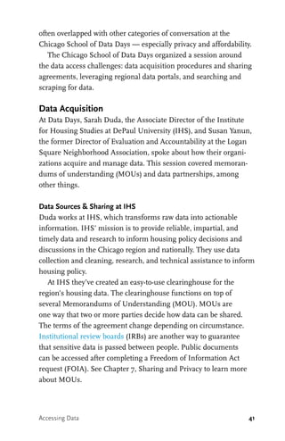 41
often overlapped with other categories of conversation at the
Chicago School of Data Days — especially privacy and affordability.
The Chicago School of Data Days organized a session around
the data access challenges: data acquisition procedures and sharing
agreements, leveraging regional data portals, and searching and
scraping for data.
Data Acquisition
At Data Days, Sarah Duda, the Associate Director of the Institute
for Housing Studies at DePaul University (IHS), and Susan Yanun,
the former Director of Evaluation and Accountability at the Logan
Square Neighborhood Association, spoke about how their organi-
zations acquire and manage data. This session covered memoran-
dums of understanding (MOUs) and data partnerships, among
other things.
Data Sources & Sharing at IHS
Duda works at IHS, which transforms raw data into actionable
information. IHS’ mission is to provide reliable, impartial, and
timely data and research to inform housing policy decisions and
discussions in the Chicago region and nationally. They use data
collection and cleaning, research, and technical assistance to inform
housing policy.
At IHS they’ve created an easy-to-use clearinghouse for the
region’s housing data. The clearinghouse functions on top of
several Memorandums of Understanding (MOU). MOUs are
one way that two or more parties decide how data can be shared.
The terms of the agreement change depending on circumstance.
Institutional review boards (IRBs) are another way to guarantee
that sensitive data is passed between people. Public documents
can be accessed after completing a Freedom of Information Act
request (FOIA). See Chapter 7, Sharing and Privacy to learn more
about MOUs.
Accessing Data
 