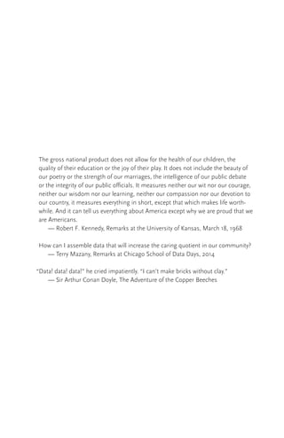 The gross national product does not allow for the health of our children, the
quality of their education or the joy of their play. It does not include the beauty of
our poetry or the strength of our marriages, the intelligence of our public debate
or the integrity of our public officials. It measures neither our wit nor our courage,
neither our wisdom nor our learning, neither our compassion nor our devotion to
our country, it measures everything in short, except that which makes life worth-
while. And it can tell us everything about America except why we are proud that we
are Americans.
	 — Robert F. Kennedy, Remarks at the University of Kansas, March 18, 1968
How can I assemble data that will increase the caring quotient in our community?
	 — Terry Mazany, Remarks at Chicago School of Data Days, 2014
“Data! data! data!” he cried impatiently. “I can’t make bricks without clay.”
	 — Sir Arthur Conan Doyle, The Adventure of the Copper Beeches
 