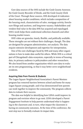 42 Chicago School of Data
Core data sources of the IHS include the Cook County Assessor,
the Cook County Recorder of Deeds, and the Cook County Clerk
of the Court. Through these sources, IHS developed 16 indicators
about housing market conditions, which includes composition of
the housing stock, characteristics of sales, mortgage activity, foreclo-
sure filings and auctions, and long-term vacancy. Stakeholders and
vendors find value in the data IHS has acquired and repackaged.
IHS’s work helps them understand collection channels and other
housing market issues.
IHS’s data are granular, timely, flexible, and publically available.
These strengths are not without their challenges, though. The data
are designed for program administration, not analysis. The data
require extensive development and expertise for interpretation.
One of the core challenges faced by IHS and many other organi-
zations is how to make data useful for others. While IHS is a critical
part of Chicagoland’s data ecosystem, especially in terms of housing
data, its primary audience is policymakers and other researchers.
We also heard from another organization which uses data to evalu-
ate its own programming, so that it may better serve neighborhood
residents.
Acquiring Data From Parents & Students
The Logan Square Neighborhood Association’s Parent Mentors
program has removed barriers between school and home for many
Logan Square young people, and it has demonstrated how parents
can work together to improve the community. The program collects
data to evaluate their success.
The data was helpful in identifying how LSNA could improve its
program and envision where to go next. LSNA developed a Parent
Engagement Institute to help parents understand what is happen-
ing in the classroom and, in turn, what impact the classroom is
having on community outcomes. At the time of the conference, the
next step was to formally evaluate its impact data.
 