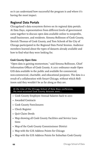 44 Chicago School of Data
so it can understand how successful the program is and where it’s
having the most impact.
Regional Data Portals
Chicagoland’s data ecosystem thrives on its regional data portals.
At Data Days, representatives from different levels of government
came together to discuss open data available online to nonprofits,
small businesses, and residents. Simona Rollinson of Cook County,
Derrick Thomas of Cook County, and Tom Schenk of the City of
Chicago participated in the Regional Data Portal Session. Audience
members learned about the types of datasets already available and
how to find what they were looking for.
Cook County Open Data
“Open data is gaining momentum,” said Simona Rollinson, Chief
Information Officer of Cook County. A 2011 ordinance made Open
GIS data available to the public and available for commercial,
non-commercial, charitable, and educational purposes. The data is a
result of a collaboration with Smart Chicago, without which Roll-
inson said they wouldn’t be as far along as they are.
At the time of the Chicago School of Data Days conference,
the most-accessed Cook County datasets were...
•	 Cook County Employee Annual Salaries back to 2011
•	 Awarded Contracts
•	 Cook County Foreclosures
•	 Check Register
•	 Quit Claim Deeds
•	 Map showing all Cook County Facilities and Service Loca-
tions
•	 Map of the Cook County Commissioner District
•	 Map with the GIS Address Points for Chicago
•	 Map with the GIS Address Points for Suburban Cook County
 