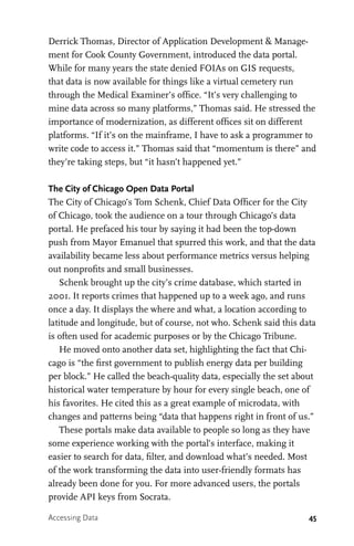 45
Derrick Thomas, Director of Application Development & Manage-
ment for Cook County Government, introduced the data portal.
While for many years the state denied FOIAs on GIS requests,
that data is now available for things like a virtual cemetery run
through the Medical Examiner’s office. “It’s very challenging to
mine data across so many platforms,” Thomas said. He stressed the
importance of modernization, as different offices sit on different
platforms. “If it’s on the mainframe, I have to ask a programmer to
write code to access it.” Thomas said that “momentum is there” and
they’re taking steps, but “it hasn’t happened yet.”
The City of Chicago Open Data Portal
The City of Chicago’s Tom Schenk, Chief Data Officer for the City
of Chicago, took the audience on a tour through Chicago’s data
portal. He prefaced his tour by saying it had been the top-down
push from Mayor Emanuel that spurred this work, and that the data
availability became less about performance metrics versus helping
out nonprofits and small businesses.
Schenk brought up the city’s crime database, which started in
2001. It reports crimes that happened up to a week ago, and runs
once a day. It displays the where and what, a location according to
latitude and longitude, but of course, not who. Schenk said this data
is often used for academic purposes or by the Chicago Tribune.
He moved onto another data set, highlighting the fact that Chi-
cago is “the first government to publish energy data per building
per block.” He called the beach-quality data, especially the set about
historical water temperature by hour for every single beach, one of
his favorites. He cited this as a great example of microdata, with
changes and patterns being “data that happens right in front of us.”
These portals make data available to people so long as they have
some experience working with the portal’s interface, making it
easier to search for data, filter, and download what’s needed. Most
of the work transforming the data into user-friendly formats has
already been done for you. For more advanced users, the portals
provide API keys from Socrata.
Accessing Data
 