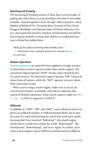 46 Chicago School of Data
Searching and Scraping
The Searching & Scraping session of Data Days covered modes of
getting data when there is no partnership or the data is not readily
available. Featured speakers from Chicago’s data ecosystem—Scott
Robbin of Robbin & Co., Fernando Diaz, formerly of Hoy, Forest
Gregg of DataMade, and Maryam Judar of Citizen Advocacy Cen-
ter—discussed web searches, Freedom of Information Act (FOIA),
and scraping methods to extract data. Below is a condensed sum-
mary of what they talked about.
“80% [of the work] is knowing what already exists.”
— fernando diaz, former managing editor at hoy
in chicago
Boolean Operations
Boolean operations are powerful when applied to Google searches
or when they’re used in queries inside other search engines. The
conjunctive logical operator “AND” returns values shared by two
(or more) sources. The disjunctive logical operator “OR” returns all
values from all sources, while the “NOT” operator removes values
from a particular source.
When you’re using a search engine, make sure to use an ad-
vanced search feature, if available, and look for indicators that
represent Boolean operations. Some search engines might use =!, =
=, -, <>, ~, or NOT to represent “A NOT B”.
Wildcards
In addition to “AND”, “OR”, and “NOT”, many advanced search en-
gines use wildcard symbols. A wildcard symbol allows you to spec-
ify a part of a word while leaving the end of that word up for grabs,
meaning that if you searched “Redevelop*”, the search engine
would return records that contain the words “Redeveloped”, “Re-
development”, Redeveloping”, and so on. Again, be careful, since
some search engines require different symbols and have different
 