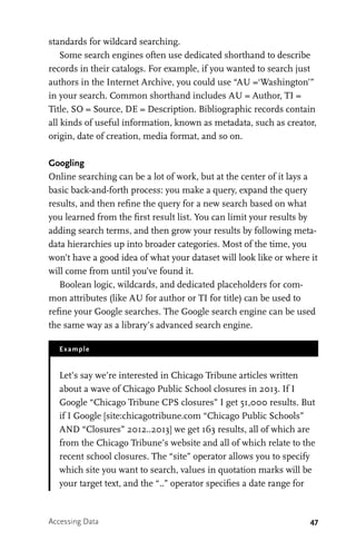 47
standards for wildcard searching.
Some search engines often use dedicated shorthand to describe
records in their catalogs. For example, if you wanted to search just
authors in the Internet Archive, you could use “AU =‘Washington’”
in your search. Common shorthand includes AU = Author, TI =
Title, SO = Source, DE = Description. Bibliographic records contain
all kinds of useful information, known as metadata, such as creator,
origin, date of creation, media format, and so on.
Googling
Online searching can be a lot of work, but at the center of it lays a
basic back-and-forth process: you make a query, expand the query
results, and then refine the query for a new search based on what
you learned from the first result list. You can limit your results by
adding search terms, and then grow your results by following meta-
data hierarchies up into broader categories. Most of the time, you
won’t have a good idea of what your dataset will look like or where it
will come from until you’ve found it.
Boolean logic, wildcards, and dedicated placeholders for com-
mon attributes (like AU for author or TI for title) can be used to
refine your Google searches. The Google search engine can be used
the same way as a library’s advanced search engine.
Example
Let’s say we’re interested in Chicago Tribune articles written
about a wave of Chicago Public School closures in 2013. If I
Google “Chicago Tribune CPS closures” I get 51,000 results. But
if I Google [site:chicagotribune.com “Chicago Public Schools”
AND “Closures” 2012..2013] we get 163 results, all of which are
from the Chicago Tribune’s website and all of which relate to the
recent school closures. The “site” operator allows you to specify
which site you want to search, values in quotation marks will be
your target text, and the “..” operator specifies a date range for
Accessing Data
 