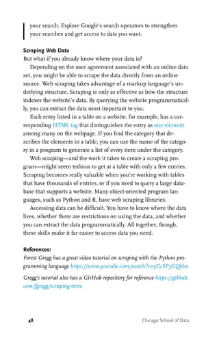 48 Chicago School of Data
your search. Explore Google’s search operators to strengthen
your searches and get access to data you want.
Scraping Web Data
But what if you already know where your data is?
Depending on the user agreement associated with an online data
set, you might be able to scrape the data directly from an online
source. Web scraping takes advantage of a markup language’s un-
derlying structure. Scraping is only as effective as how the structure
indexes the website’s data. By querying the website programmatical-
ly, you can extract the data most important to you.
Each entry listed in a table on a website, for example, has a cor-
responding HTML tag that distinguishes the entry as one element
among many on the webpage. If you find the category that de-
scribes the elements in a table, you can use the name of the catego-
ry in a program to generate a list of every item under the category.
Web scraping—and the work it takes to create a scraping pro-
gram—might seem tedious to get at a table with only a few entries.
Scraping becomes really valuable when you’re working with tables
that have thousands of entries, or if you need to query a large data-
base that supports a website. Many object-oriented program lan-
guages, such as Python and R, have web scraping libraries.
Accessing data can be difficult. You have to know where the data
lives, whether there are restrictions on using the data, and whether
you can extract the data programmatically. All together, though,
these skills make it far easier to access data you need.
References:
Forest Gregg has a great video tutorial on scraping with the Python pro-
gramming language https://www.youtube.com/watch?v=yCcSP3GQhho
Gregg’s tutorial also has a GitHub repository for reference https://github.
com/fgregg/scraping-intro
 